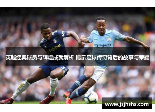 英超经典球员与辉煌成就解析 揭示足球传奇背后的故事与荣耀