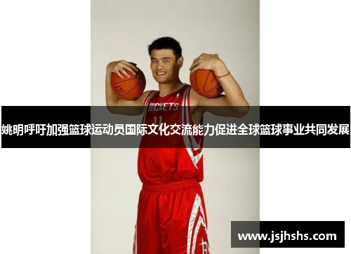 姚明呼吁加强篮球运动员国际文化交流能力促进全球篮球事业共同发展