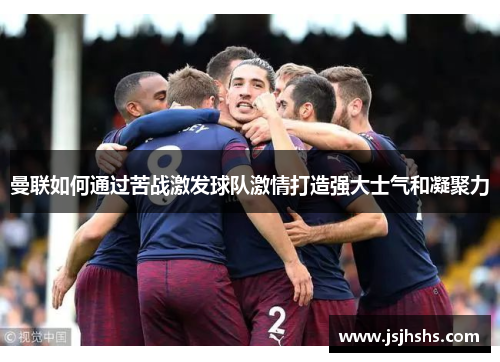 曼联如何通过苦战激发球队激情打造强大士气和凝聚力