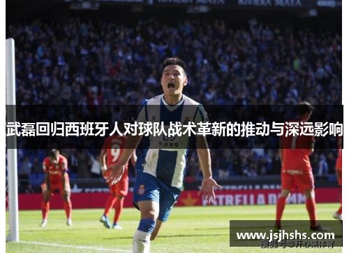 武磊回归西班牙人对球队战术革新的推动与深远影响