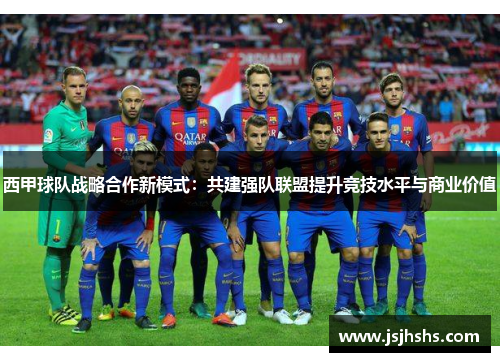 西甲球队战略合作新模式：共建强队联盟提升竞技水平与商业价值