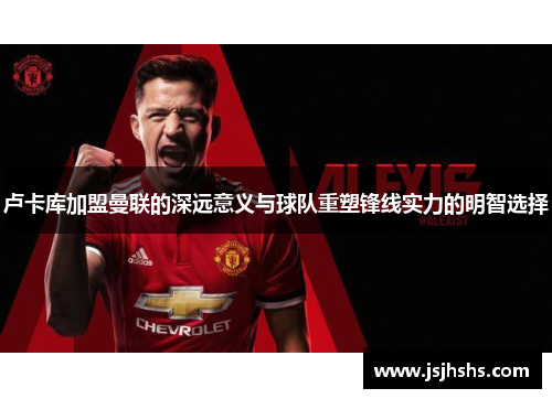 卢卡库加盟曼联的深远意义与球队重塑锋线实力的明智选择 卢卡库加盟曼联的深远意义与球队重塑锋线实力的明智选择