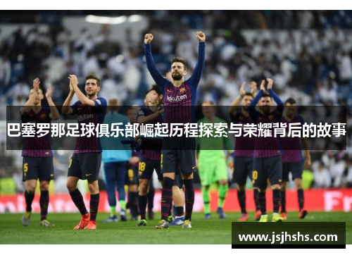 巴塞罗那足球俱乐部崛起历程探索与荣耀背后的故事