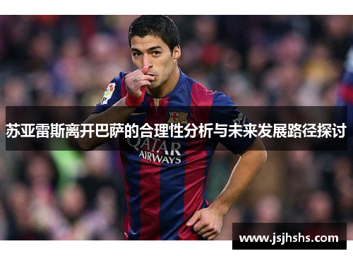 苏亚雷斯离开巴萨的合理性分析与未来发展路径探讨 苏亚雷斯离开巴萨的合理性分析与未来发展路径探讨