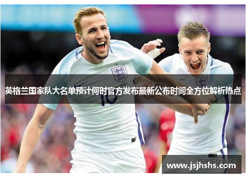 英格兰国家队大名单预计何时官方发布最新公布时间全方位解析热点 英格兰国家队大名单预计何时官方发布最新公布时间全方位解析热点