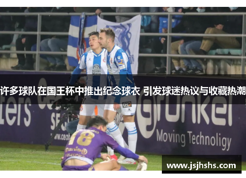 许多球队在国王杯中推出纪念球衣 引发球迷热议与收藏热潮