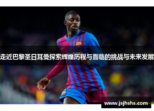 走近巴黎圣日耳曼探索辉煌历程与面临的挑战与未来发展