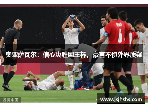 奥亚萨瓦尔：信心决胜国王杯，豪言不惧外界质疑